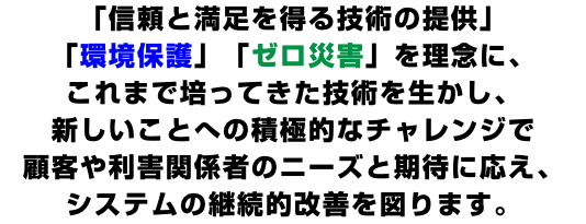 「信頼と満足を得る技術の提供」 「環境保護」「ゼロ災害」を理念に、 これまで培ってきた技術を生かし、 新しいことへの積極的なチャレンジで 顧客や利害関係者のニーズと期待に応え、 システムの継続的改善を図ります。